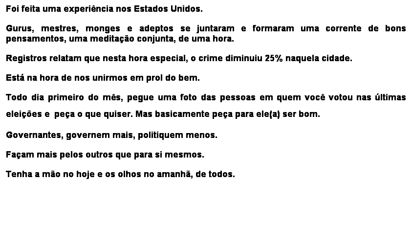 Caixa de texto: Foi feita uma experincia nos Estados Unidos.
Gurus, mestres, monges e adeptos se juntaram e formaram uma corrente de bons pensamentos, uma meditao conjunta, de uma hora.
Registros relatam que nesta hora especial, o crime diminuiu 25% naquela cidade.
Est na hora de nos unirmos em prol do bem.
Todo dia primeiro do ms, pegue uma foto das pessoas em quem voc votou nas ltimas eleies e pea o que quiser. Mas basicamente pea para ele(a) ser bom.
Governantes, governem mais, politiquem menos.
Faam mais pelos outros que para si mesmos.
Tenha a mo no hoje e os olhos no amanh, de todos.
